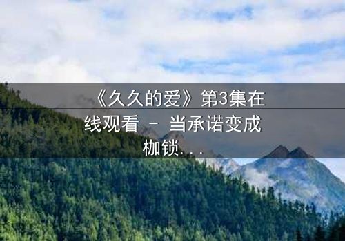 《久久的爱》第3集在线观看 - 当承诺变成枷锁,谁先放手?