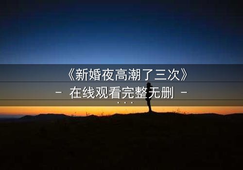 《新婚夜高潮了三次》- 在线观看完整无删 - 揭开激情背后的秘密