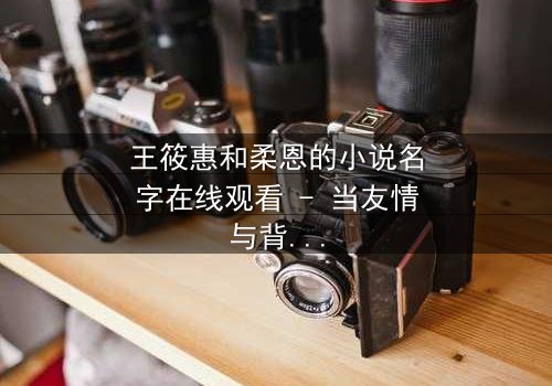 王筱惠和柔恩的小说名字在线观看 - 当友情与背叛交织,谁将揭开隐藏的真相?