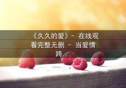 《久久的爱》- 在线观看完整无删 - 当爱情跨越生死,真相令人窒息