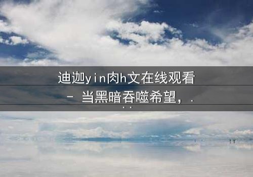 迪迦yin肉h文在线观看 - 当黑暗吞噬希望,谁能守护最后的光?