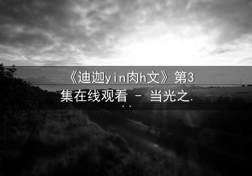 《迪迦yin肉h文》第3集在线观看 - 当光之巨人陷入黑暗深渊