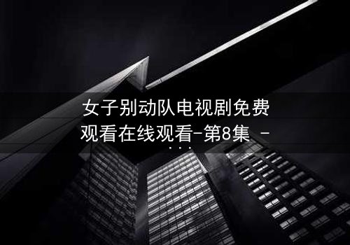 女子别动队电视剧免费观看在线观看-第8集 - 揭秘她们如何用生命换取胜利