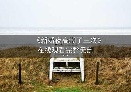 《新婚夜高潮了三次》- 在线观看完整无删 - 揭开爱与欲望的极致风暴