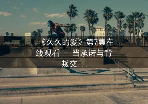 《久久的爱》第7集在线观看 - 当承诺与背叛交织,谁能守住那份永恒?