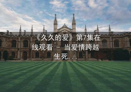 《久久的爱》第7集在线观看 - 当爱情跨越生死界限,真相能否被永远掩埋?