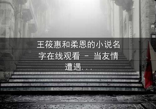 王筱惠和柔恩的小说名字在线观看 - 当友情遭遇背叛,谁将揭开隐藏的真相?