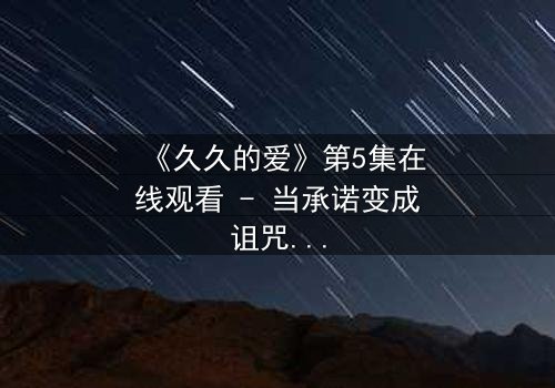 《久久的爱》第5集在线观看 - 当承诺变成诅咒,谁能挣脱这无尽的轮回?