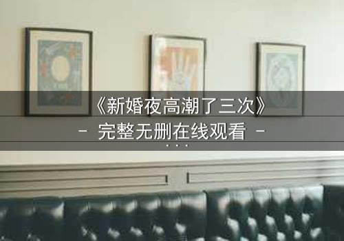 《新婚夜高潮了三次》- 完整无删在线观看 - 揭秘激情背后的惊天秘密