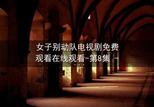 女子别动队电视剧免费观看在线观看-第8集 - 她们用生命换来的真相你敢看吗