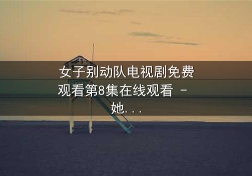 女子别动队电视剧免费观看第8集在线观看 - 她们用生命换来的秘密,你敢看吗?