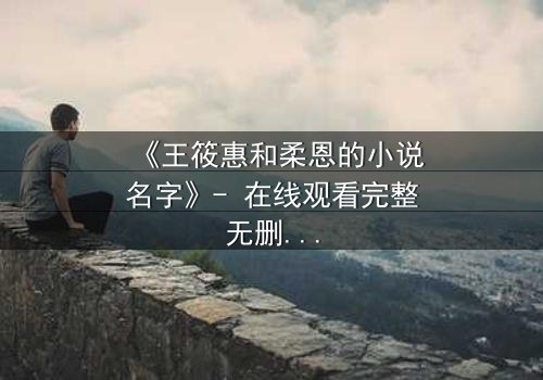 《王筱惠和柔恩的小说名字》- 在线观看完整无删 - 揭开一段被遗忘的恩怨情仇