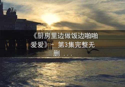 《厨房里边做饭边啪啪爱爱》- 第3集完整无删 - 当料理台变成激情战场