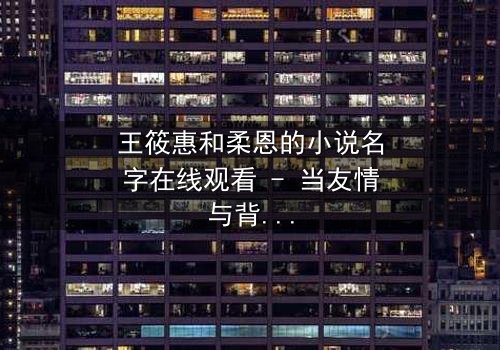 王筱惠和柔恩的小说名字在线观看 - 当友情与背叛交织,谁将揭开隐藏的真相?