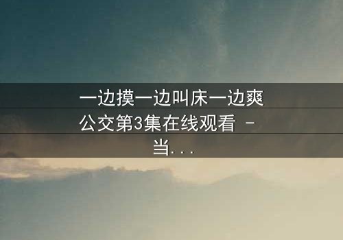 一边摸一边叫床一边爽公交第3集在线观看 - 当欲望与道德在车厢内激烈碰撞