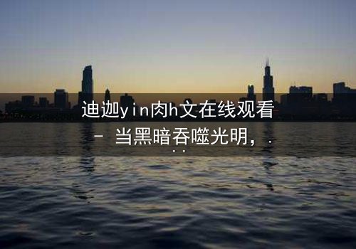 迪迦yin肉h文在线观看 - 当黑暗吞噬光明,谁能守护最后的希望?