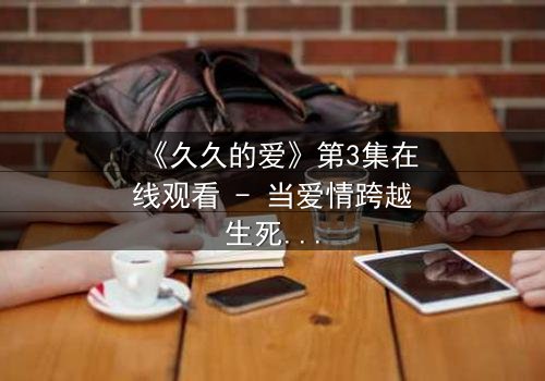 《久久的爱》第3集在线观看 - 当爱情跨越生死界限,真相能否被永远掩埋?