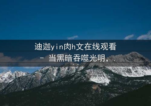 迪迦yin肉h文在线观看 - 当黑暗吞噬光明,谁能守护最后的希望?