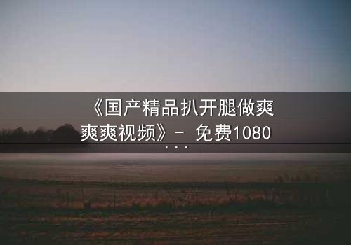 《国产精品扒开腿做爽爽爽视频》- 免费1080P超清 - 第3集完整无删