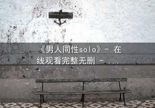 《男人同性solo》- 在线观看完整无删 - 当孤独的灵魂在欲望中觉醒