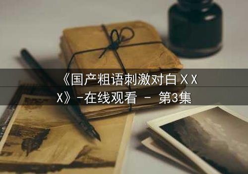《国产粗语刺激对白ⅩXX》-在线观看 - 第3集