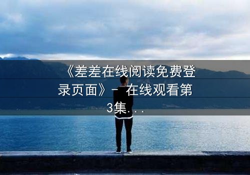《差差在线阅读免费登录页面》- 在线观看第3集 - 揭开隐藏的真相,你敢直面吗?