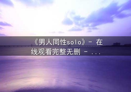 《男人同性solo》- 在线观看完整无删 - 当孤独的灵魂在欲望中觉醒