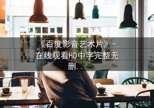 《百度影音艺术片》- 在线观看HD中字完整无删 - 当艺术与人性在黑暗中碰撞