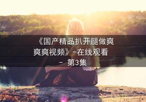 《国产精品扒开腿做爽爽爽视频》-在线观看 - 第3集