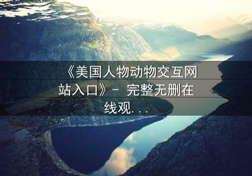 《美国人物动物交互网站入口》- 完整无删在线观看 - 当人类与野兽的界限彻底模糊