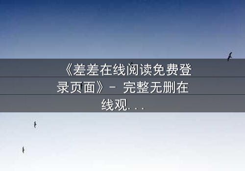 《差差在线阅读免费登录页面》- 完整无删在线观看 - 揭开禁忌之恋的隐秘真相