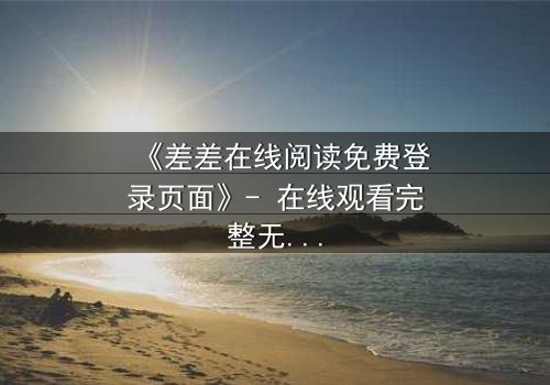 《差差在线阅读免费登录页面》- 在线观看完整无删 - 揭秘隐藏的致命陷阱