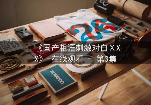 《国产粗语刺激对白ⅩXX》-在线观看 - 第3集