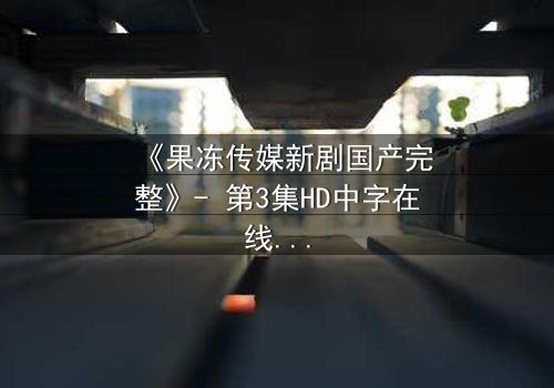 《果冻传媒新剧国产完整》- 第3集HD中字在线观看 - 揭开隐藏的真相,你敢直面吗?