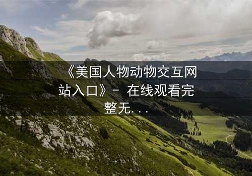 《美国人物动物交互网站入口》- 在线观看完整无删 - 揭开人与兽的禁忌之门