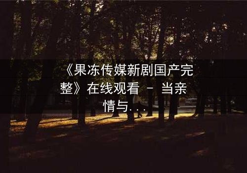 《果冻传媒新剧国产完整》在线观看 - 当亲情与野心碰撞,谁将主宰命运?