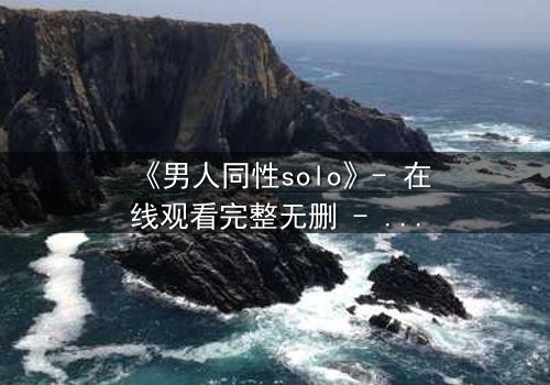 《男人同性solo》- 在线观看完整无删 - 当孤独的灵魂在欲望中觉醒