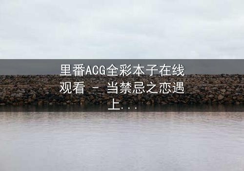 里番ACG全彩本子在线观看 - 当禁忌之恋遇上超自然诅咒,谁能逃脱命运的纠缠?