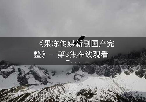 《果冻传媒新剧国产完整》- 第3集在线观看 - 揭开真相的致命诱惑