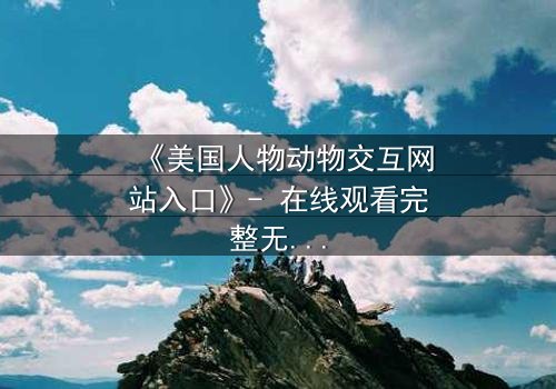 《美国人物动物交互网站入口》- 在线观看完整无删 - 揭开人与兽的禁忌之门