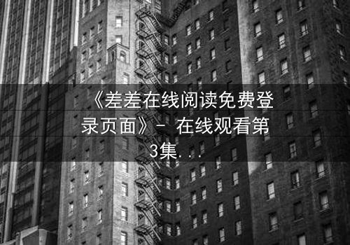 《差差在线阅读免费登录页面》- 在线观看第3集 - 揭开隐藏的真相,你敢面对吗?