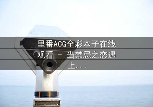 里番ACG全彩本子在线观看 - 当禁忌之恋遇上超现实诅咒,谁能逃脱命运的漩涡?