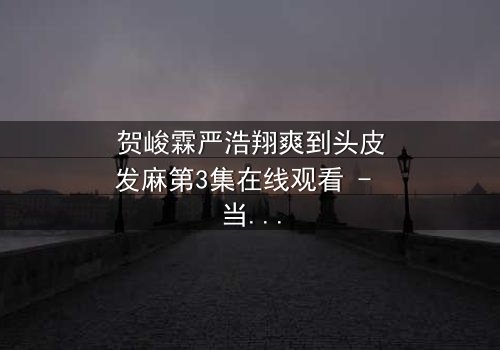 贺峻霖严浩翔爽到头皮发麻第3集在线观看 - 当友情与野心碰撞,谁将引爆终极对决?