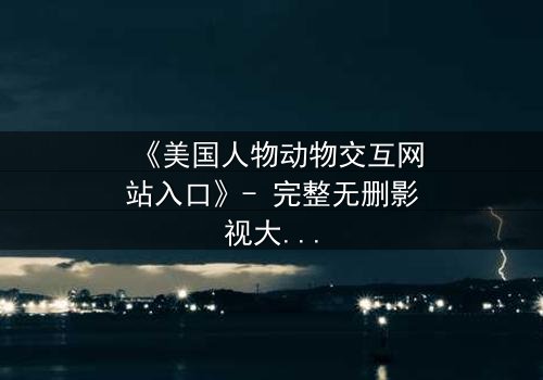 《美国人物动物交互网站入口》- 完整无删影视大全 - 揭开人与兽的禁忌边界