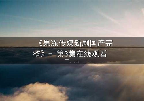 《果冻传媒新剧国产完整》- 第3集在线观看 - 当秘密揭开,谁能全身而退?