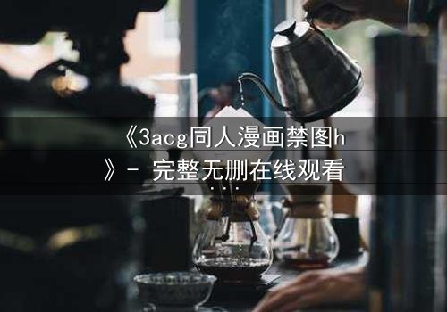 《3acg同人漫画禁图h》- 完整无删在线观看 - 揭开禁忌之恋的终极真相