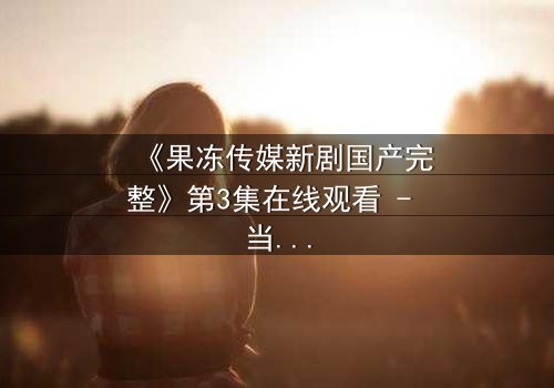 《果冻传媒新剧国产完整》第3集在线观看 - 当爱情与阴谋交织,谁才是最后的赢家?