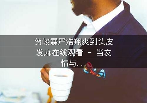 贺峻霖严浩翔爽到头皮发麻在线观看 - 当友情与野心碰撞,谁将引爆终极风暴?