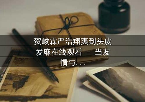 贺峻霖严浩翔爽到头皮发麻在线观看 - 当友情与梦想碰撞,谁能全身而退?