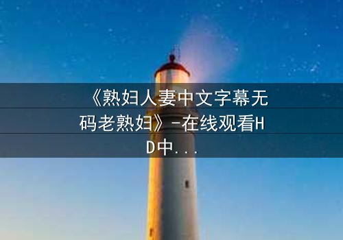 《熟妇人妻中文字幕无码老熟妇》-在线观看HD中字 - 免费1080P超清完整无删